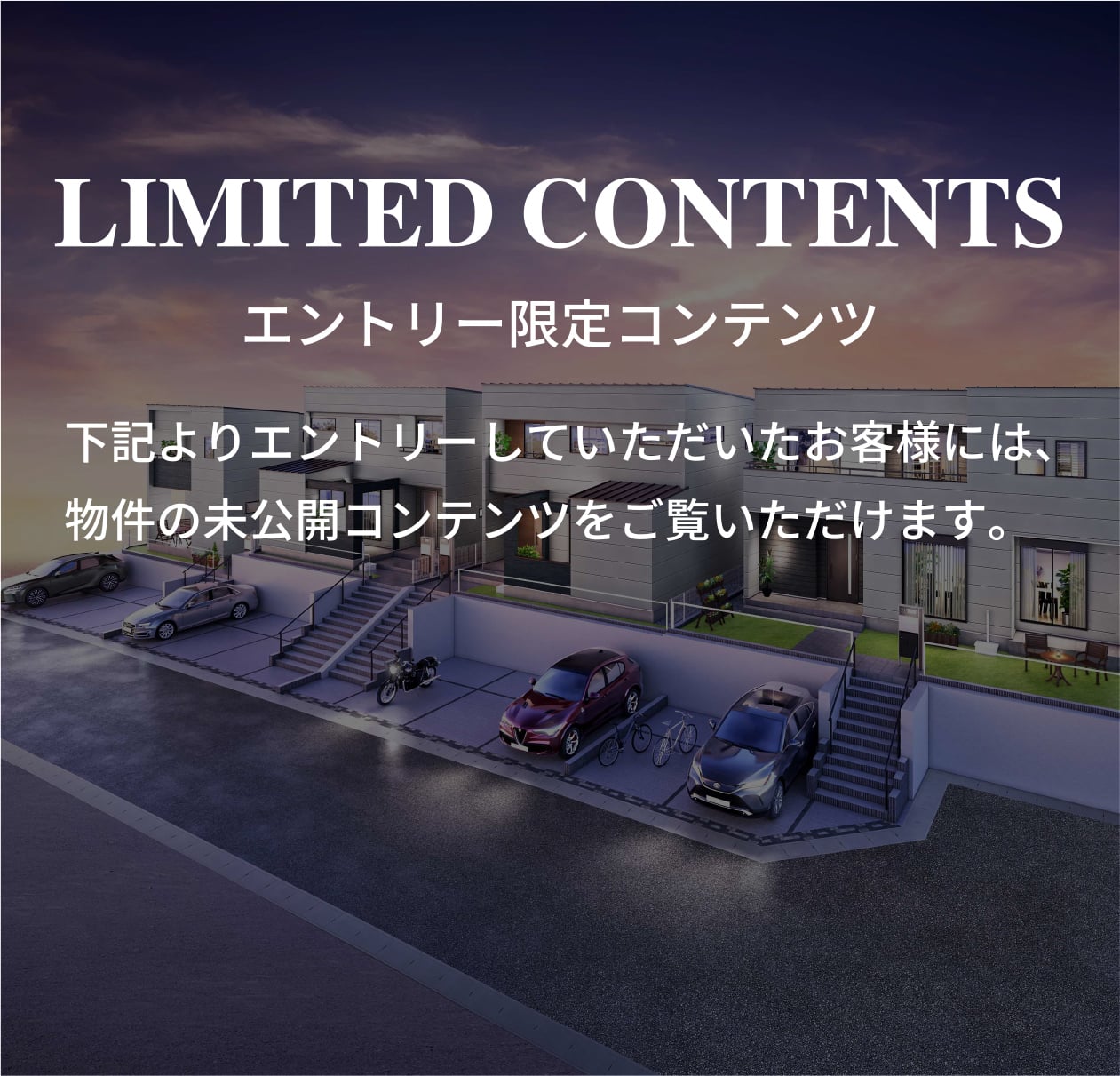 LIMITED CONTENTS 下記よりエントリーしていただいたお客様には、物件の未公開コンテンツをご覧いただけます