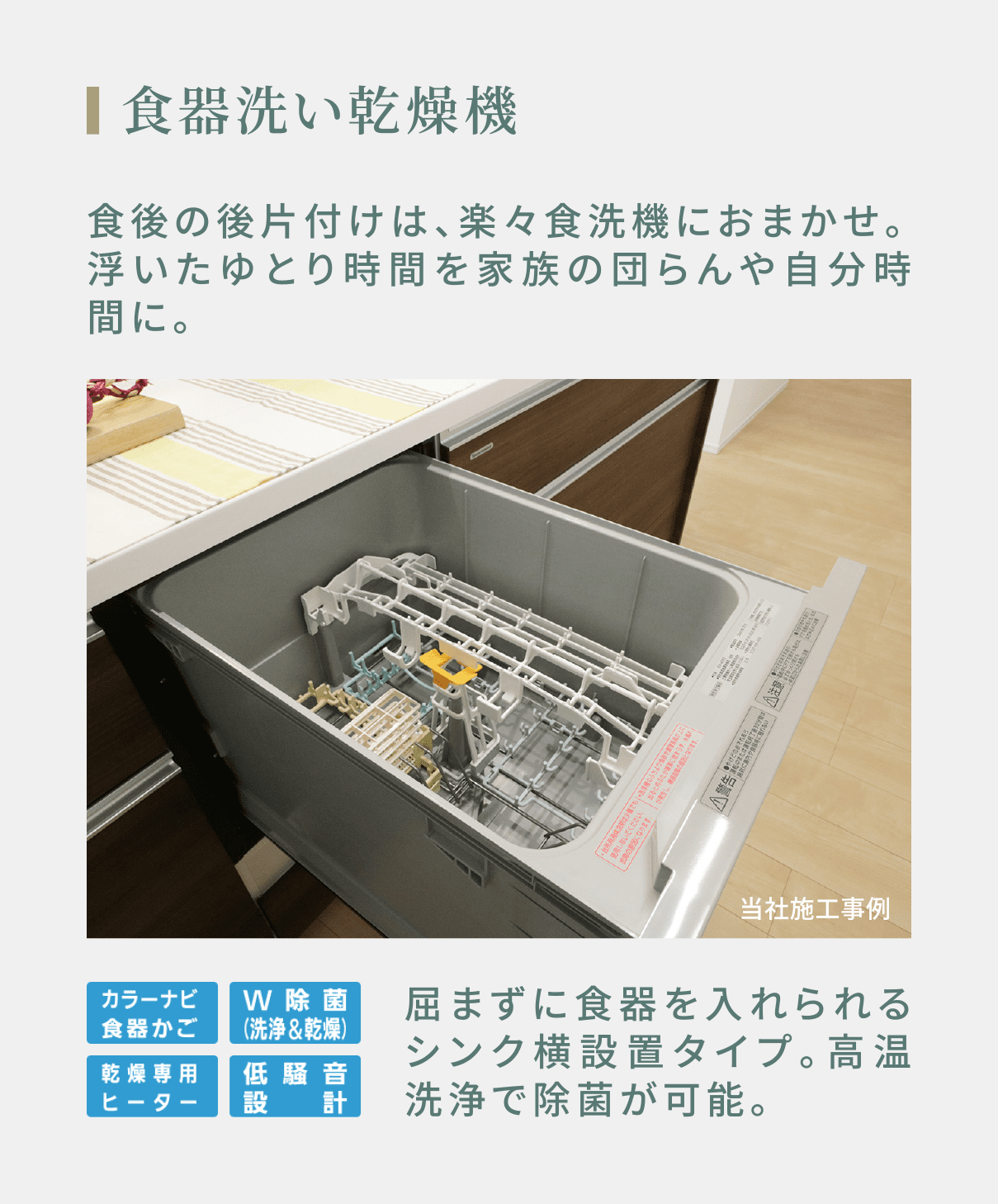 食器洗い乾燥機 食後の後片付けは、楽々食洗機におまかせ。浮いたゆとり時間を家族の団らんや自分時間に。 屈まずに食器を入れられるシンク横設置タイプ。高温洗浄で除菌が可能。