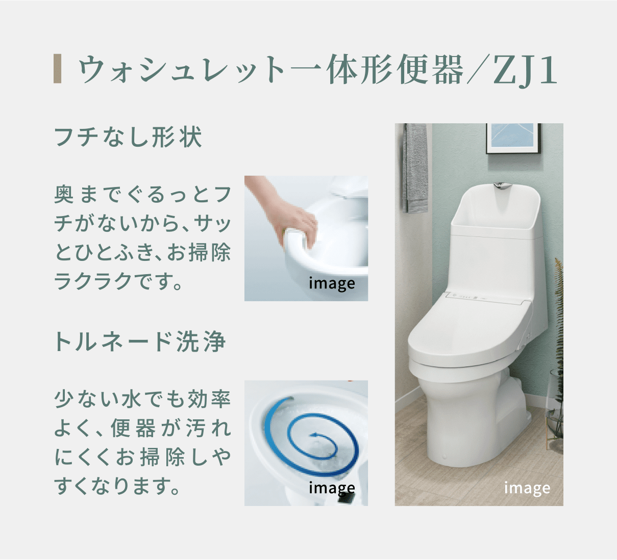 ウォシュレット一体形便器／ZJ1 フチなし形状 奥までぐるっとフチがないから、サッとひとふき、お掃除ラクラクです。 トルネード洗浄 少ない水でも効率よく、便器が汚れにくくお掃除しやすくなります。