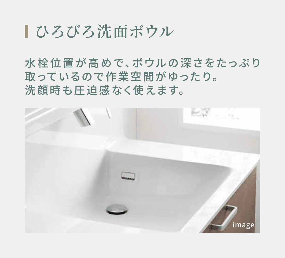 ひろびろ洗面ボウル 水栓位置が高めで、ボウルの深さをたっぷり取っているので作業空間がゆったり。洗顔時も圧迫感なく使えます。