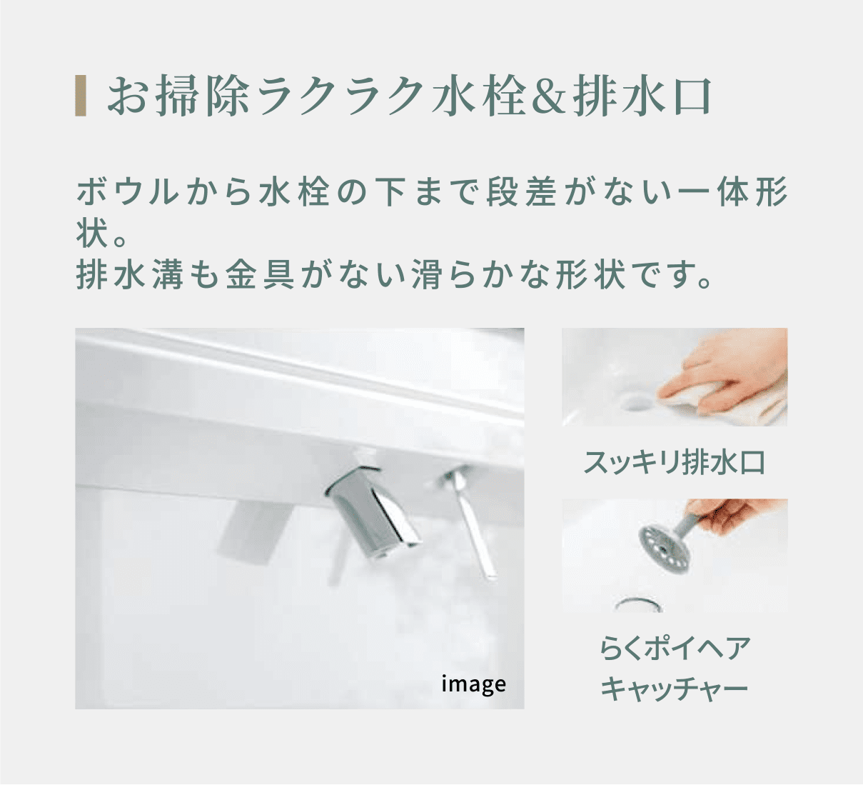 お掃除ラクラク水栓&排水口 ボウルから水栓の下まで段差がない一体形状。排水溝も金具がない滑らかな形状です。 スッキリ排水口 らくポイヘアキャッチャー