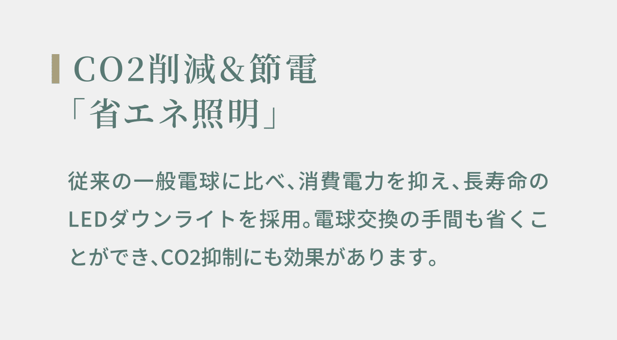 CO2削減&節電 「省エネ照明」 従来の一般電球に比べ、消費電力を抑え、長寿命のLEDダウンライトを採用。電球交換の手間も省くことができ、CO2抑制にも効果があります。