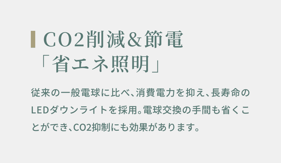 CO2削減&節電 「省エネ照明」 従来の一般電球に比べ、消費電力を抑え、長寿命のLEDダウンライトを採用。電球交換の手間も省くことができ、CO2抑制にも効果があります。