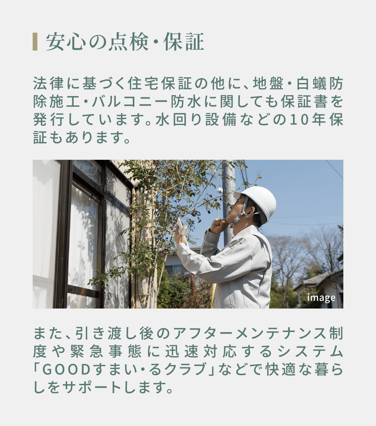 安心の点検・保証  法律に基づく住宅保証の他に、地盤・白蟻防除施工・バルコニー防水に関しても保証書を発行しています。水回り設備などの10年保証もあります。また、引き渡し後のアフターメンテナンス制度や緊急事態に迅速対応するシステム「GOODすまい・るクラブ」などで快適な暮らしをサポートします。