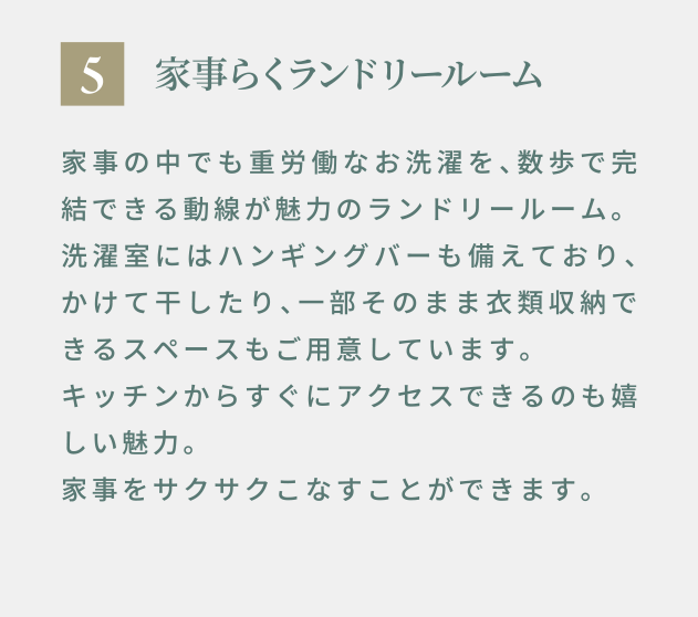 5 家事らくランドリールーム 家事の中でも重労働なお洗濯を、数歩で完結できる動線が魅力のランドリールーム。洗濯室にはハンギングバーも備えており、かけて干したり、一部そのまま衣類収納できるスペースもご用意しています。キッチンからすぐにアクセスできるのも嬉しい魅力。家事をサクサクこなすことができます。